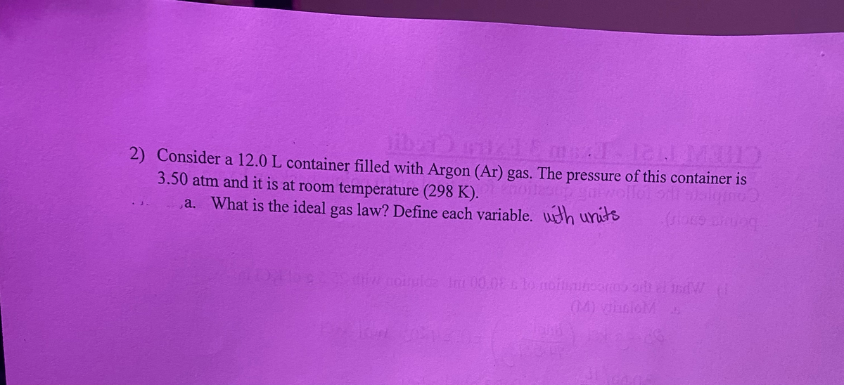 ibar) wizd 5 mTlal Mu
2) Consider a 12.0 L container filled with Argon (Ar) gas. The pressure of this container is
ilesup garwolle)
(rose andoq
3.50 atm and it is at room temperature (298 K).
a. What is the ideal gas law? Define each variable. with units
do 2222 diw nousuloz 1m 00.0% to noitsunoorms or al indW. (1
(M) giunioMA
31