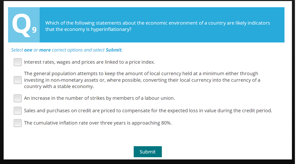 Q₁
Which of the following statements about the economic environment of a country are likely indicators
9 that the economy is hyperinflationary?
Select one or more correct options and select Submit.
Interest rates, wages and prices are linked to a price index.
The general population attempts to keep the amount of local currency held at a minimum either through
investing in non-monetary assets or, where possible, converting their local currency into the currency of a
country with a stable economy.
An increase in the number of strikes by members of a labour union.
Sales and purchases on credit are priced to compensate for the expected loss in value during the credit period.
The cumulative inflation rate over three years is approaching 80%.
Submit