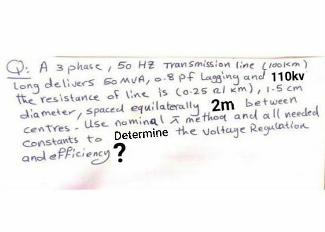 O: A 3 phase, 50 HZ Transmission line (100km)
delivers 50 MUA, o.8 pf Lagging and 110kv
Long
the resistance of line is (o-25 Rl km), 1-5 cm
dia meter, spaced equilaterally 2m between
centres - Use nominal a methog and all needed
Constants to Determine the voltaye Regulation
and efficiency?
