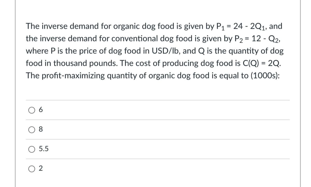 The inverse demand for organic dog food is given by P1 = 24 - 2Q1, and
the inverse demand for conventional dog food is given by P2 = 12 - Q2,
where P is the price of dog food in USD/lb, and Q is the quantity of dog
food in thousand pounds. The cost of producing dog food is C(Q) = 2Q.
%3D
The profit-maximizing quantity of organic dog food is equal to (1000s):
O 6
5.5
O 2
