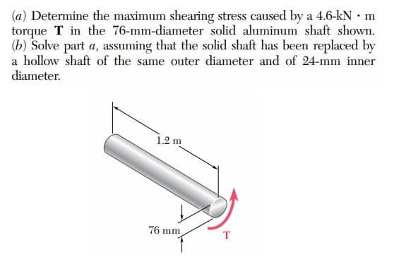 (a) Determine the maximum shearing stress caused by a 4.6-kN • m
torque T in the 76-mm-diameter solid aluminum shaft shown.
(b) Solve part a, assuming that the solid shaft has been replaced by
a hollow shaft of the same outer diameter and of 24-mm inner
diameter.
1.2 m
76 mm
