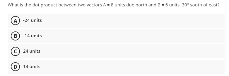 What is the dot product between two vectors A = 8 units due north and B = 6 units, 30° south of east?
A) -24 units
B) -14 units
c) 24 units
D 14 units
