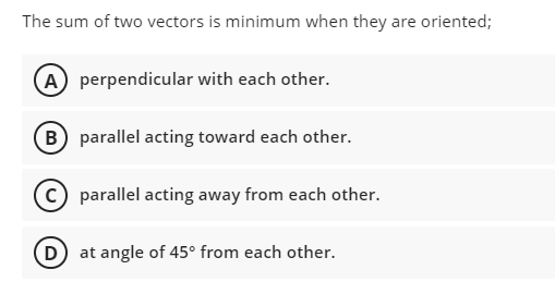The sum of two vectors is minimum when they are oriented;
(A) perpendicular with each other.
(B) parallel acting toward each other.
parallel acting away from each other.
(D
at angle of 45° from each other.
