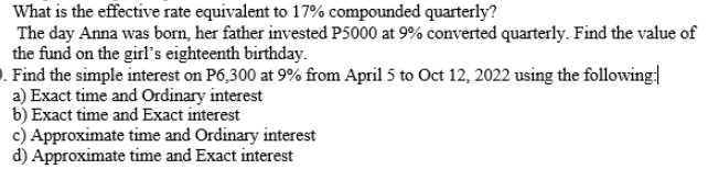 What is the effective rate equivalent to 17% compounded quarterly?
The day Anna was born, her father invested P5000 at 9% converted quarterly. Find the value of
the fund on the girl's eighteenth birthday.
). Find the simple interest on P6,300 at 9% from April 5 to Oct 12, 2022 using the following
a) Exact time and Ordinary interest
b) Exact time and Exact interest
c) Approximate time and Ordinary interest
d) Approximate time and Exact interest
