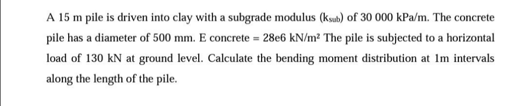 A 15 m pile is driven into clay with a subgrade modulus (ksub) of 30 000 kPa/m. The concrete
pile has a diameter of 500 mm. E concrete = 28e6 kN/m2 The pile is subjected to a horizontal
load of 130 kN at ground level. Calculate the bending moment distribution at 1m intervals
along the length of the pile.
