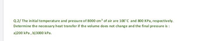 Q.2/ The initial temperature and pressure of 8000 cm' of air are 100°C and 800 KPa, respectively.
Determine the necessary heat transfer if the volume does not change and the final pressure is :
a)200 kPa , b)3000 kPa.
