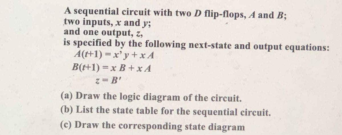 A sequential circuit with two D flip-flops, A and B;
two inputs, x and y;
and one output, z,
is specified by the following next-state and output equations:
A(t+1) = x' y + x A
B(t+1) = x B +xA
z = B'
(a) Draw the logic diagram of the circuit.
(b) List the state table for the sequential circuit.
(c) Draw the corresponding state diagram
