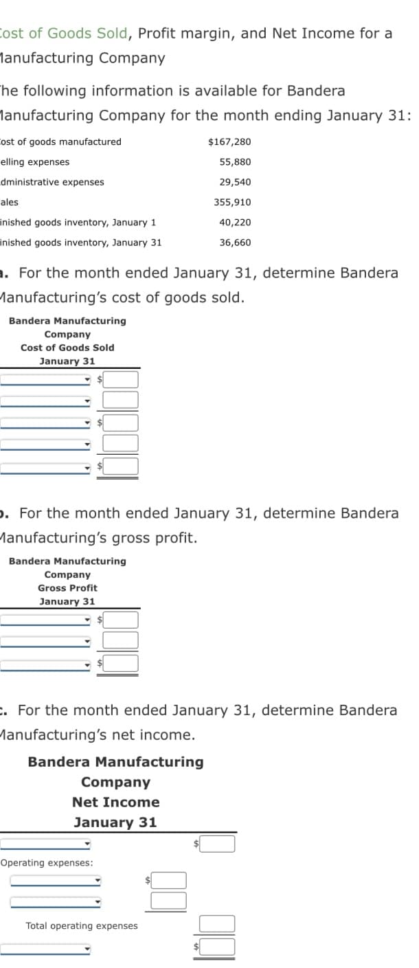 Cost of Goods Sold, Profit margin, and Net Income for a
Manufacturing Company
The following information is available for Bandera
Manufacturing Company for the month ending January 31:
Cost of goods manufactured
elling expenses
dministrative expenses
ales
inished goods inventory, January 1
inished goods inventory, January 31
. For the month ended January 31, determine Bandera
Manufacturing's cost of goods sold.
Bandera Manufacturing
Company
Cost of Goods Sold
January 31
. For the month ended January 31, determine Bandera
Manufacturing's gross profit.
Bandera Manufacturing
Company
Gross Profit
January 31
. For the month ended January 31, determine Bandera
Manufacturing's net income.
Bandera Manufacturing
Company
Net Income
January 31
$167,280
55,880
29,540
355,910
40,220
36,660
Operating expenses:
Total operating expenses
100