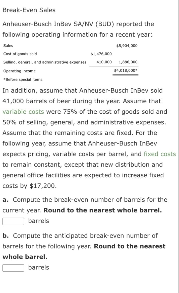 Break-Even Sales
Anheuser-Busch InBev SA/NV (BUD) reported the
following operating information for a recent year:
$5,904,000
Sales
Cost of goods sold
$1,476,000
Selling, general, and administrative expenses 410,000
Operating income
*Before special items
1,886,000
$4,018,000*
In addition, assume that Anheuser-Busch InBev sold
41,000 barrels of beer during the year. Assume that
variable costs were 75% of the cost of goods sold and
50% of selling, general, and administrative expenses.
Assume that the remaining costs are fixed. For the
following year, assume that Anheuser-Busch InBev
expects pricing, variable costs per barrel, and fixed costs
to remain constant, except that new distribution and
general office facilities are expected to increase fixed
costs by $17,200.
a. Compute the break-even number of barrels for the
current year. Round to the nearest whole barrel.
barrels
b. Compute the anticipated break-even number of
barrels for the following year. Round to the nearest
whole barrel.
barrels