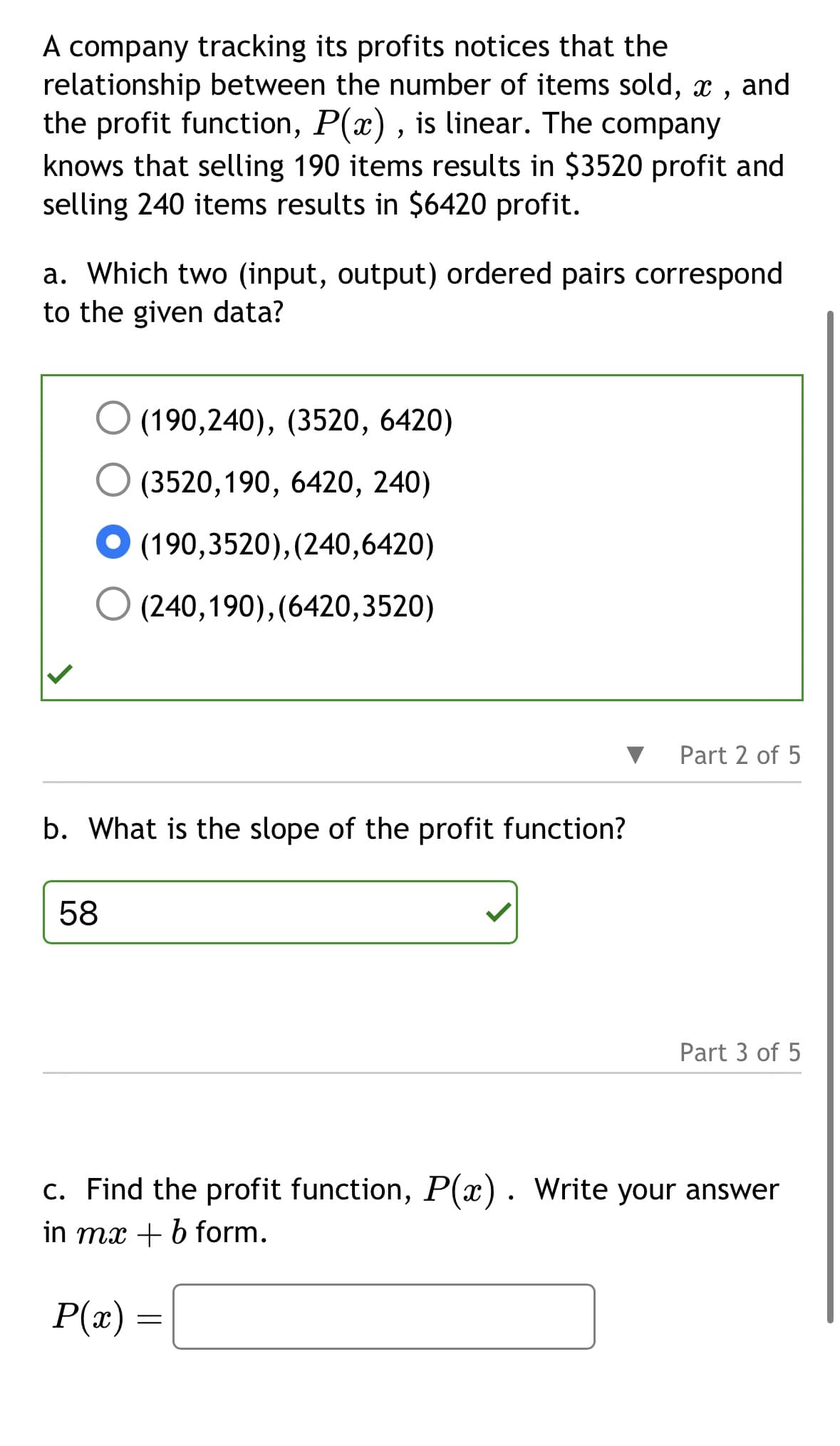 A company tracking its profits notices that the
relationship between the number of items sold, x,
the profit function, P(x), is linear. The company
knows that selling 190 items results in $3520 profit and
selling 240 items results in $6420 profit.
a. Which two (input, output) ordered pairs correspond
to the given data?
(190,240), (3520, 6420)
(3520,190, 6420, 240)
● (190,3520), (240,6420)
(240,190),(6420,3520)
b. What is the slope of the profit function?
58
P(x) =
Part 2 of 5
c. Find the profit function, P(x). Write your answer
in mx + b form.
=
Part 3 of 5