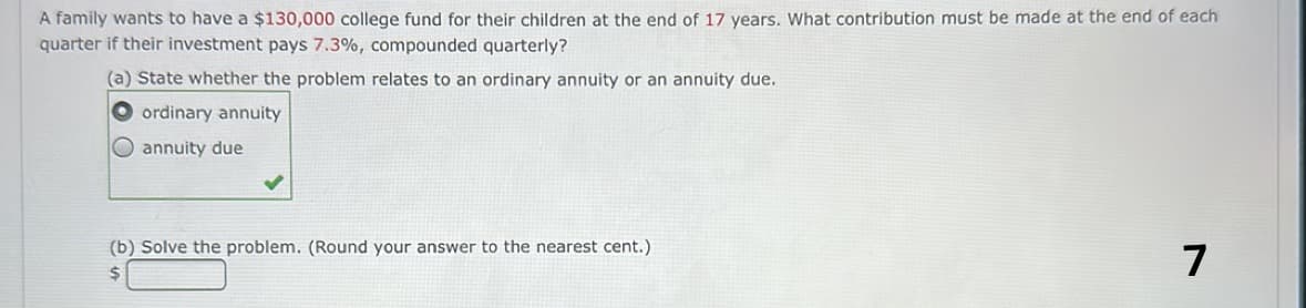 A family wants to have a $130,000 college fund for their children at the end of 17 years. What contribution must be made at the end of each
quarter if their investment pays 7.3%, compounded quarterly?
(a) State whether the problem relates to an ordinary annuity or an annuity due.
ordinary annuity
annuity due
(b) Solve the problem. (Round your answer to the nearest cent.)
$
7