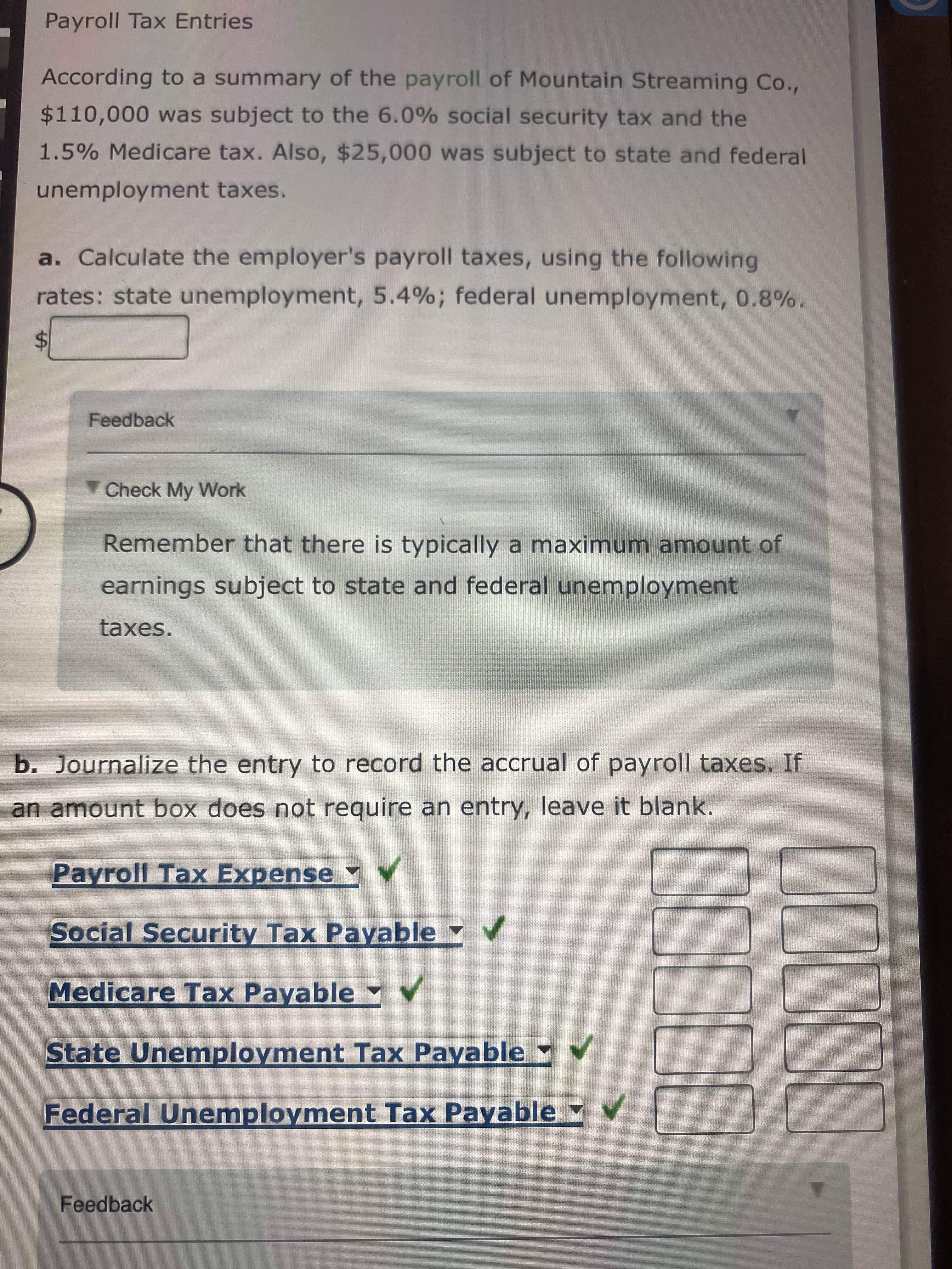 %24
Payroll Tax Entries
According to a summary of the payroll of Mountain Streaming Co.,
$110,000 was subject to the 6.0% social security tax and the
1.5% Medicare tax. Also, $25,000 was subject to state and federal
unemployment taxes.
a. Calculate the employer's payroll taxes, using the following
rates: state unemployment, 5.4%; federal unemployment, 0.8%.
Feedback
Check My Work
Remember that there is typically a maximum amount of
earnings subject to state and federal unemployment
taxes.
b. Journalize the entry to record the accrual of payroll taxes. If
an amount box does not require an entry, leave it blank.
Payroll Tax Expense V
Social Security Tax Payable V
Medicare Tax Payable v
State Unemployment Tax Payable Yv
Federal Unemployment Tax Payable
Feedback
