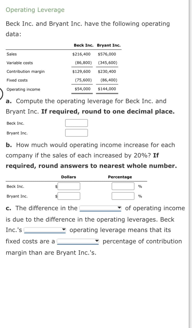 Operating Leverage
Beck Inc. and Bryant Inc. have the following operating
data:
Sales
Variable costs
Contribution margin
Fixed costs
Operating income
a. Compute the operating leverage for Beck Inc. and
Bryant Inc. If required, round to one decimal place.
Beck Inc.
Bryant Inc.
Beck Inc. Bryant Inc.
$216,400 $576,000
(86,800) (345,600)
$129,600
$230,400
(75,600) (86,400)
$54,000 $144,000
b. How much would operating income increase for each
company if the sales of each increased by 20%? If
required, round answers to nearest whole number.
Beck Inc.
Bryant Inc.
Dollars
Percentage
%
%
c. The difference in the
of operating income
is due to the difference in the operating leverages. Beck
Inc.'s
operating leverage means that its
fixed costs are a
margin than are Bryant Inc.'s.
percentage of contribution