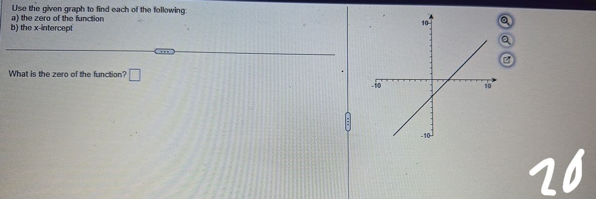 Use the given graph to find each of the following:
a) the zero of the function
b) the x-intercept
What is the zero of the function?
C
-10
10-
-10-
10
20