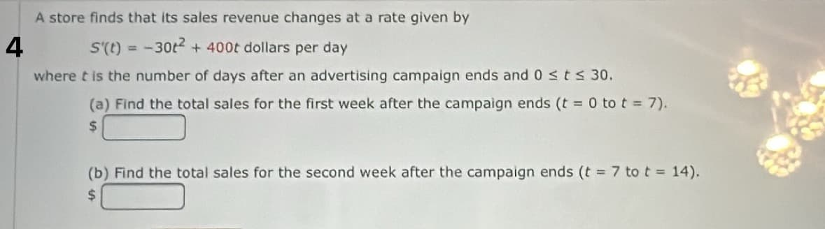 A store finds that its sales revenue changes at a rate given by
4
S'(t) = -30t² + 400t dollars per day
where it is the number of days after an advertising campaign ends and 0 ≤ t ≤ 30.
(a) Find the total sales for the first week after the campaign ends (t = 0 to t = 7).
$
(b) Find the total sales for the second week after the campaign ends (t = 7 to t = 14).
$