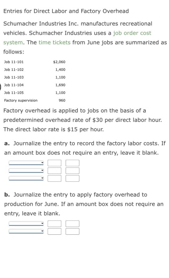 Entries for Direct Labor and Factory Overhead
Schumacher Industries Inc. manufactures recreational
vehicles. Schumacher Industries uses a job order cost
system. The time tickets from June jobs are summarized as
follows:
Job 11-101
Job 11-102
Job 11-103
Job 11-104
Job 11-105
Factory supervision
$2,060
1,400
1,100
1,690
1,100
960
Factory overhead is applied to jobs on the basis of a
predetermined overhead rate of $30 per direct labor hour.
The direct labor rate is $15 per hour.
a. Journalize the entry to record the factory labor costs. If
an amount box does not require an entry, leave it blank.
B
b. Journalize the entry to apply factory overhead to
production for June. If an amount box does not require an
entry, leave it blank.
8