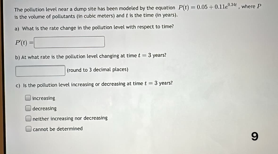 The pollution level near a dump site has been modeled by the equation P(t) = 0.05 +0.11e0.34t, where P
is the volume of pollutants (in cubic meters) and t is the time (in years).
a) What is the rate change in the pollution level with respect to time?
P' (t):
b) At what rate is the pollution level changing at time t = 3 years?
(round to 3 decimal places)
c) Is the pollution level increasing or decreasing at time t = 3 years?
increasing
decreasing
neither increasing nor decreasing
cannot be determined
9
