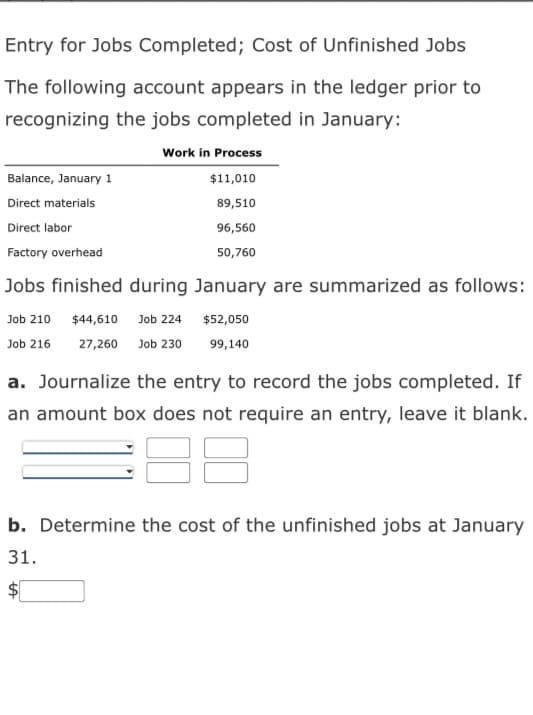 Entry for Jobs Completed; Cost of Unfinished Jobs
The following account appears in the ledger prior to
recognizing the jobs completed in January:
Work in Process
$11,010
89,510
96,560
50,760
Balance, January 1
Direct materials
Direct labor
Factory overhead
Jobs finished during January are summarized as follows:
Job 210
$44,610 Job 224
$52,050
Job 216 27,260 Job 230
99,140
a. Journalize the entry to record the jobs completed. If
an amount box does not require an entry, leave it blank.
188
b. Determine the cost of the unfinished jobs at January
31.
$
LA