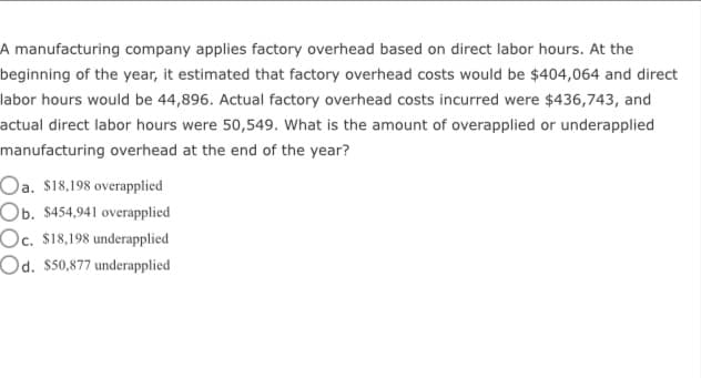 A manufacturing company applies factory overhead based on direct labor hours. At the
beginning of the year, it estimated that factory overhead costs would be $404,064 and direct
labor hours would be 44,896. Actual factory overhead costs incurred were $436,743, and
actual direct labor hours were 50,549. What is the amount of overapplied or underapplied
manufacturing overhead at the end of the year?
Oa. $18,198 overapplied
Ob. $454,941 overapplied
Oc. $18,198 underapplied
Od. $50,877 underapplied