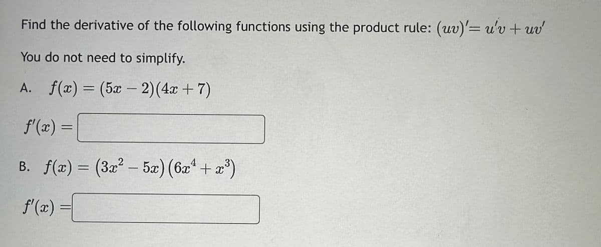 Find the derivative of the following functions using the product rule: (uv)' u'v + uv
You do not need to simplify.
A. f(x) = (5x-2)(4x + 7)
f'(x) =
B. f(x) = (3x² – 5x) (6x² + x³)
f'(x)