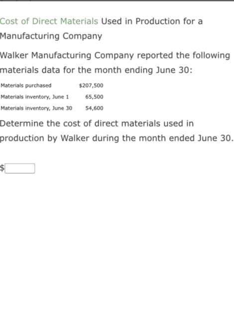 Cost of Direct Materials Used in Production for a
Manufacturing Company
Walker Manufacturing Company reported the following
materials data for the month ending June 30:
Materials purchased
Materials inventory, June 1
Materials inventory, June 30
$207,500
65,500
54,600
Determine the cost of direct materials used in
production by Walker during the month ended June 30.
$