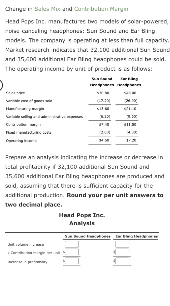 Change in Sales Mix and Contribution Margin
Head Pops Inc. manufactures two models of solar-powered,
noise-canceling headphones: Sun Sound and Ear Bling
models. The company is operating at less than full capacity.
Market research indicates that 32,100 additional Sun Sound
and 35,600 additional Ear Bling headphones could be sold.
The operating income by unit of product is as follows:
Sales price
Variable cost of goods sold
Manufacturing margin
Variable selling and administrative expenses
Contribution margin
Fixed manufacturing costs
Operating income
Sun Sound Ear Bling
Headphones Headphones
$30.80
$48.00
(17.20)
(26.90)
$13.60
$21.10
(6.20)
(9.60)
$7.40
$11.50
(2.80)
(4.30)
$4.60
$7.20
Prepare an analysis indicating the increase or decrease in
total profitability if 32,100 additional Sun Sound and
35,600 additional Ear Bling headphones are produced and
sold, assuming that there is sufficient capacity for the
additional production. Round your per unit answers to
two decimal place.
Head Pops Inc.
Analysis
Sun Sound Headphones Ear Bling Headphones
Unit volume increase
x Contribution margin per unit $
Increase in profitability