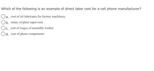 Which of the following is an example of direct labor cost for a cell phone manufacturer?
Oa. cost of oil lubricants for factory machinery
Ob. salary of plant supervisor
Oc. cost of wages of assembly worker
Od. cost of phone components