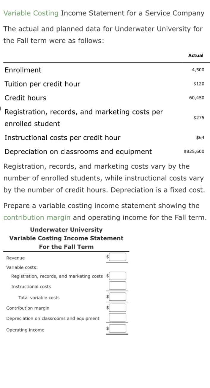 Variable Costing Income Statement for a Service Company
The actual and planned data for Underwater University for
the Fall term were as follows:
Enrollment
Tuition per credit hour
Credit hours
Registration, records, and marketing costs per
enrolled student
Revenue
Variable costs:
Registration, records, and marketing costs $
Instructional costs
Total variable costs
Instructional costs per credi ur
Depreciation on classrooms and equipment
Registration, records, and marketing costs vary by the
number of enrolled students, while instructional costs vary
by the number of credit hours. Depreciation is a fixed cost.
Contribution margin
Depreciation on classrooms and equipment
Operating income
$
Actual
$
4,500
Prepare a variable costing income statement showing the
contribution margin and operating income for the Fall term.
Underwater University
Variable Costing Income Statement
For the Fall Term
$
$120
60,450
$275
$64
$825,600