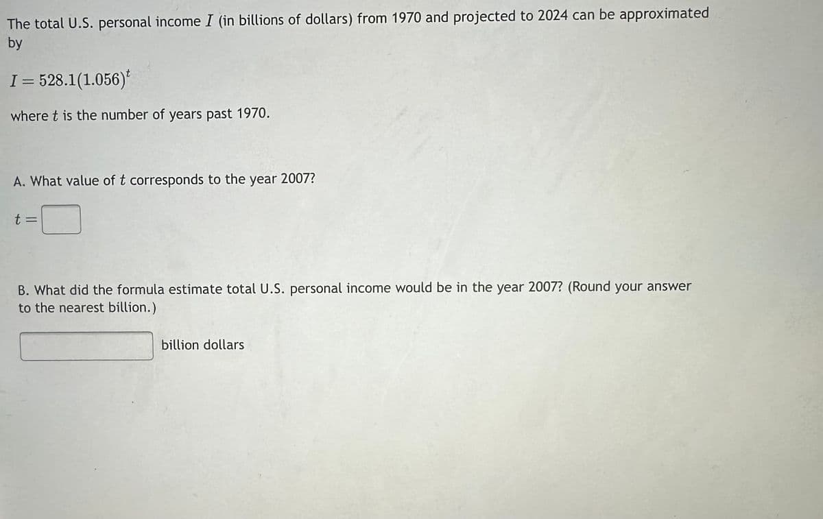 The total U.S. personal income I (in billions of dollars) from 1970 and projected to 2024 can be approximated
by
I = 528.1(1.056)t
where t is the number of years past 1970.
A. What value of t corresponds to the year 2007?
t =
B. What did the formula estimate total U.S. personal income would be in the year 2007? (Round your answer
to the nearest billion.)
billion dollars