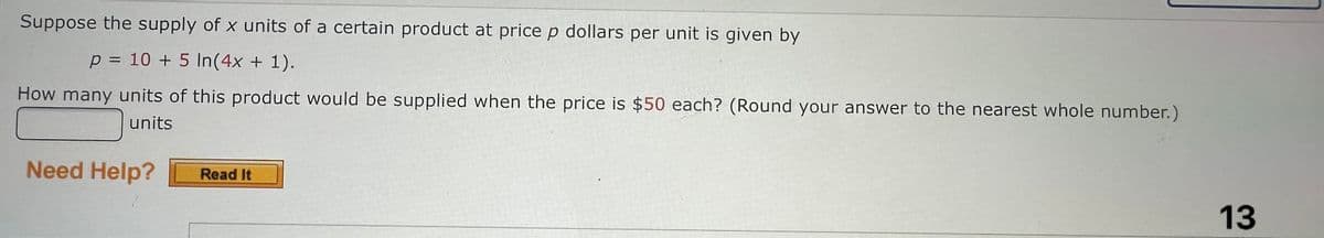 Suppose the supply of x units of a certain product at price p dollars per unit is given by
p = 10 + 5 In(4x + 1).
How many units of this product would be supplied when the price is $50 each? (Round your answer to the nearest whole number.)
units
Need Help?
Read It
13