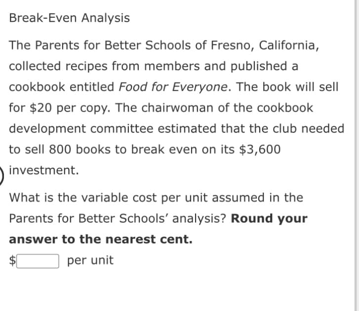 Break-Even Analysis
The Parents for Better Schools of Fresno, California,
collected recipes from members and published a
cookbook entitled Food for Everyone. The book will sell
for $20 per copy. The chairwoman of the cookbook
development committee estimated that the club needed
to sell 800 books to break even on its $3,600
investment.
What is the variable cost per unit assumed in the
Parents for Better Schools' analysis? Round your
answer to the nearest cent.
$[
per unit