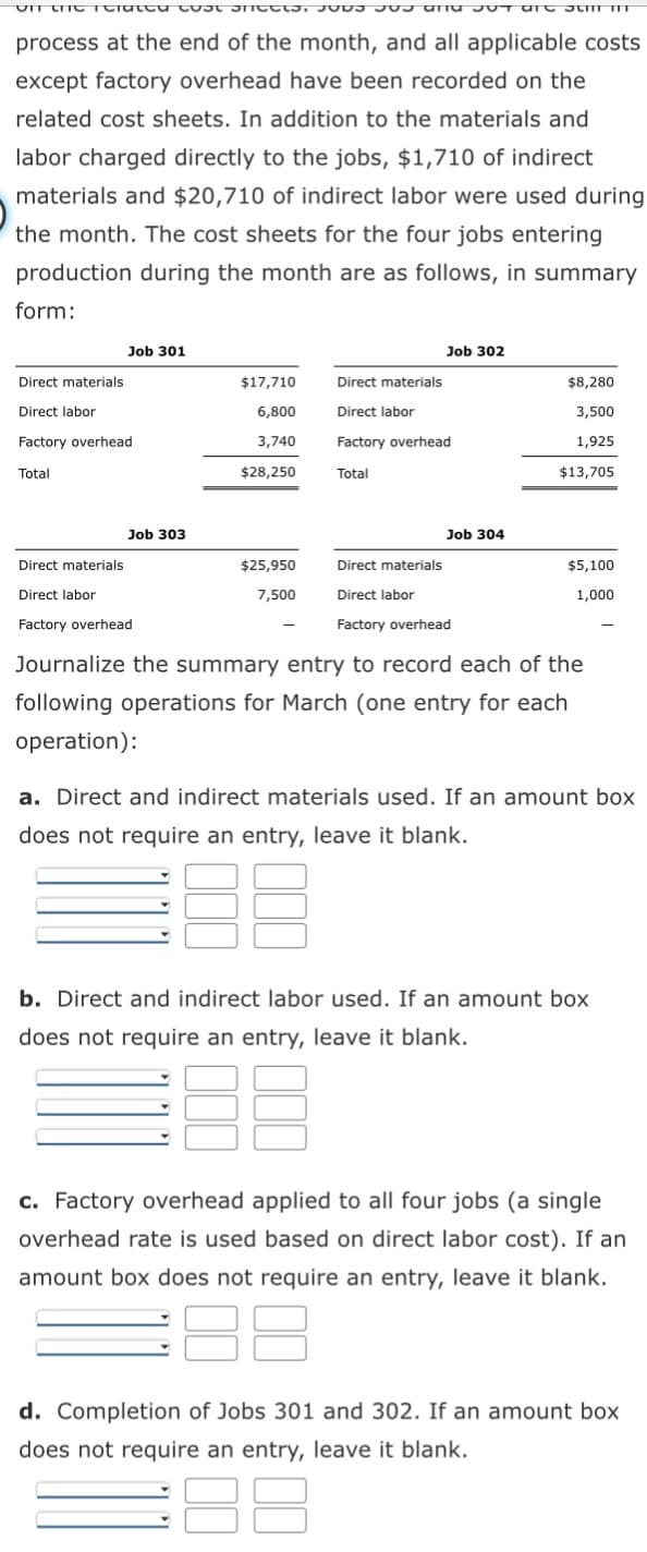 on the related cost sheets. SOS US an OT are summ
process at the end of the month, and all applicable costs
except factory overhead have been recorded on the
related cost sheets. In addition to the materials and
labor charged directly to the jobs, $1,710 of indirect
materials and $20,710 of indirect labor were used during
the month. The cost sheets for the four jobs entering
production during the month are as follows, in summary
form:
Job 301
Direct materials
Direct labor
Factory overhead
Total
Job 303
Direct materials
Direct labor
Factory overhead
$17,710
6,800
3,740
$28,250
$25,950
7,500
Job 302
Direct materials
Direct labor
Factory overhead
Total
Job 304
Direct materials
Direct labor
Factory overhead
$8,280
3,500
1,925
$13,705
$5,100
1,000
Journalize the summary entry to record each of the
following operations for March (one entry for each
operation):
a. Direct and indirect materials used. If an amount box
does not require an entry, leave it blank.
DUQ
b. Direct and indirect labor used. If an amount box
does not require an entry, leave it blank.
BE
c. Factory overhead applied to all four jobs (a single
overhead rate is used based on direct labor cost). If an
amount box does not require an entry, leave it blank.
d. Completion of Jobs 301 and 302. If an amount box
does not require an entry, leave it blank.