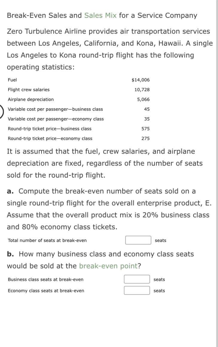 Break-Even Sales and Sales Mix for a Service Company
Zero Turbulence Airline provides air transportation services
between Los Angeles, California, and Kona, Hawaii. A single
Los Angeles to Kona round-trip flight has the following
operating statistics:
Fuel
Flight crew salaries
Airplane depreciation
Variable cost per passenger-business class
Variable cost per passenger-economy class
Round-trip ticket price-business class
Rou rip ticket price-economy class
It is assumed that the fuel, crew salaries, and airplane
depreciation are fixed, regardless of the number of seats
sold for the round-trip flight.
$14,006
10,728
5,066
45
35
575
275
a. Compute the break-even number of seats sold on a
single round-trip flight for the overall enterprise product, E.
Assume that the overall product mix is 20% business class
and 80% economy class tickets.
Total number of seats at break-even
Business class seats at break-even
Economy class seats at break-even
seats
b. How many business class and economy class seats
would be sold at the break-even point?
seats
seats