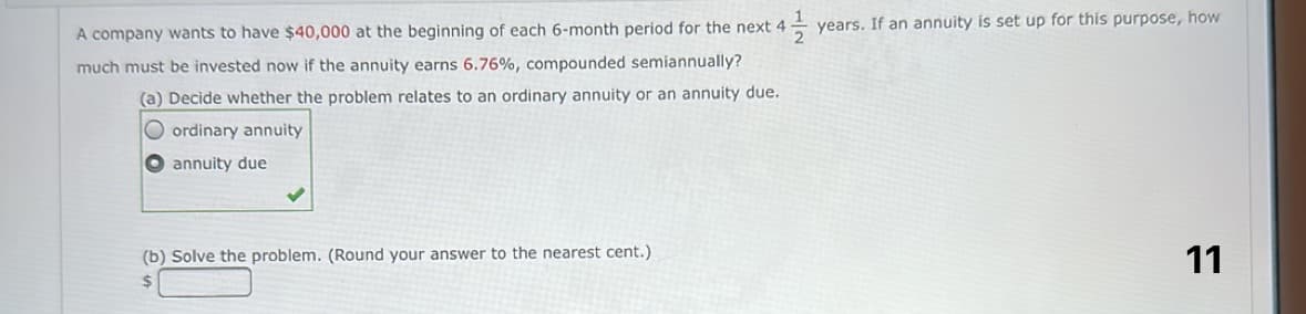 1
A company wants to have $40,000 at the beginning of each 6-month period for the next 4
much must be invested now if the annuity earns 6.76%, compounded semiannually?
(a) Decide whether the problem relates to an ordinary annuity or an annuity due.
Oordinary annuity
annuity due
(b) Solve the problem. (Round your answer to the nearest cent.)
$
years. If an annuity is set up for this purpose, how
11