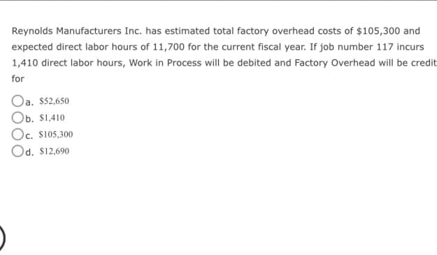 Reynolds Manufacturers Inc. has estimated total factory overhead costs of $105,300 and
expected direct labor hours of 11,700 for the current fiscal year. If job number 117 incurs
1,410 direct labor hours, Work in Process will be debited and Factory Overhead will be credit
for
Oa. $52,650
Ob. $1,410
Oc. $105,300
Od. $12,690