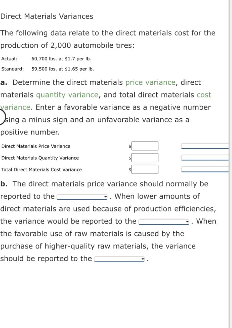 Direct Materials Variances
The following data relate to the direct materials cost for the
production of 2,000 automobile tires:
Actual:
60,700 lbs. at $1.7 per lb.
Standard: 59,500 lbs. at $1.65 per lb.
a. Determine the direct materials price variance, direct
materials quantity variance, and total direct materials cost
variance. Enter a favorable variance as a negative number
sing a minus sign and an unfavorable variance as a
positive number.
Direct Materials Price Variance
Direct Materials Quantity Variance
Total Direct Materials Cost Variance
b. The direct materials price variance should normally be
reported to the
. When lower amounts of
direct materials are used because of production efficiencies,
the variance would be reported to the
When
the favorable use of raw materials is caused by the
purchase of higher-quality raw materials, the variance
should be reported to the