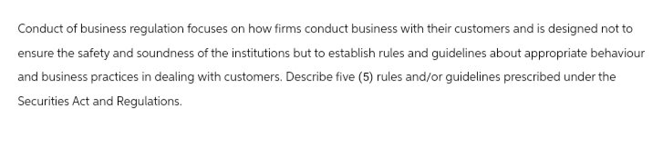 Conduct of business regulation focuses on how firms conduct business with their customers and is designed not to
ensure the safety and soundness of the institutions but to establish rules and guidelines about appropriate behaviour
and business practices in dealing with customers. Describe five (5) rules and/or guidelines prescribed under the
Securities Act and Regulations.