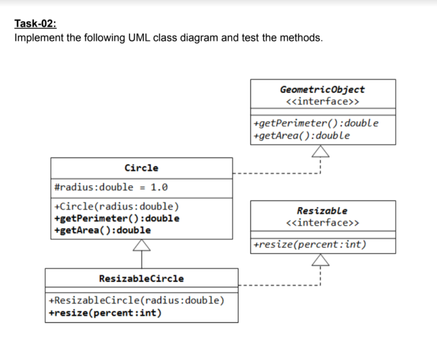 Task-02:
Implement the following UML class diagram and test the methods.
Geometricobject
«interface>>
+getPerimeter():double
+getArea():double
Circle
#radius:double = 1.0
+Circle(radius:double)
+getPerimeter():double
+getArea():double
Resizable
<«interface>>
+resize(percent:int)
ResizableCircle
+Resizablecircle(radius:double)
+resize(percent:int)
