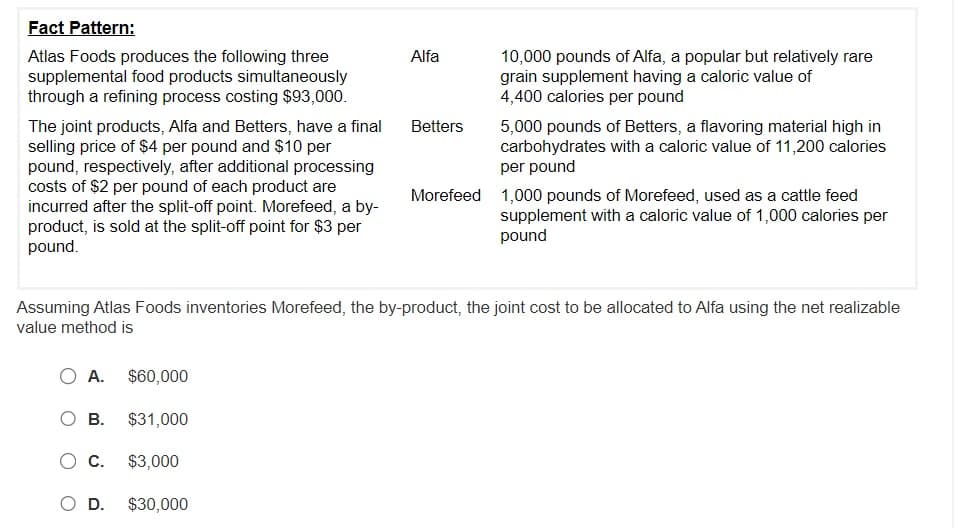 Fact Pattern:
Atlas Foods produces the following three
supplemental food products simultaneously
through a refining process costing $93,000.
The joint products, Alfa and Betters, have a final
selling price of $4 per pound and $10 per
pound, respectively, after additional processing
costs of $2 per pound of each product are
incurred after the split-off point. Morefeed, a by-
product, is sold at the split-off point for $3 per
pound.
O A. $60,000
$31,000
$3,000
$30,000
O B.
C.
Alfa
D.
Betters
Assuming Atlas Foods inventories Morefeed, the by-product, the joint cost to be allocated to Alfa using the net realizable
value method is
10,000 pounds of Alfa, a popular but relatively rare
grain supplement having a caloric value of
4,400 calories per pound
5,000 pounds of Betters, a flavoring material high in
carbohydrates with a caloric value of 11,200 calories
per pound
Morefeed 1,000 pounds of Morefeed, used as a cattle feed
supplement with a caloric value of 1,000 calories per
pound