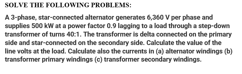 SOLVE THE FOLLOWING PROBLEMS:
A 3-phase, star-connected alternator generates 6,360 V per phase and
supplies 500 kW at a power factor 0.9 lagging to a load through a step-down
transformer of turns 40:1. The transformer is delta connected on the primary
side and star-connected on the secondary side. Calculate the value of the
line volts at the load. Calculate also the currents in (a) alternator windings (b)
transformer primary windings (c) transformer secondary windings.