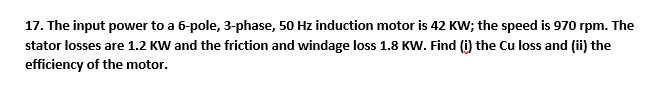17. The input power to a 6-pole, 3-phase, 50 Hz induction motor is 42 KW; the speed is 970 rpm. The
stator losses are 1.2 KW and the friction and windage loss 1.8 KW. Find (i) the Cu loss and (ii) the
efficiency of the motor.