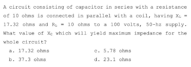 A circuit consisting of capacitor in series with a resistance
of 10 ohms is connected in parallel with a coil, having XL =
17.32 ohms and R₁ = 10 ohms to a 100 volts, 50-hz supply.
What value of Xc which will yield maximum impedance for the
whole circuit?
a. 17.32 ohms.
c. 5.78 ohms.
b. 37.3 ohms
d. 23.1 ohms