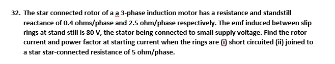 32. The star connected rotor of a a 3-phase induction motor has a resistance and standstill
reactance of 0.4 ohms/phase and 2.5 ohm/phase respectively. The emf induced between slip
rings at stand still is 80 V, the stator being connected to small supply voltage. Find the rotor
current and power factor at starting current when the rings are (i) short circuited (ii) joined to
a star star-connected resistance of 5 ohm/phase.