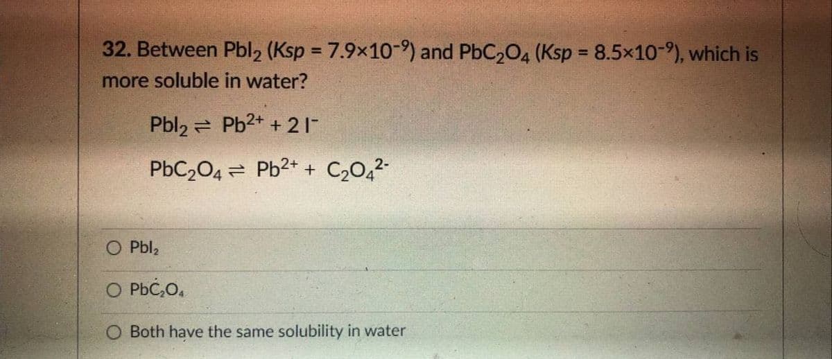 32. Between Pbl2 (Ksp = 7.9x10-) and PbC204 (Ksp = 8.5x10-9), which is
%3D
more soluble in water?
Pbl2 = Pb2+ + 21
PbC204 = Pb2+ + C,O,2-
O Pbl,
O PbC,O,
O Both have the same solubility in water

