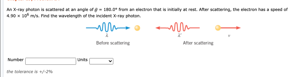 An X-ray photon is scattered at an angle of A = 180.0° from an electron that is initially at rest. After scattering, the electron has a speed of
4.90 x 106 m/s. Find the wavelength of the incident X-ray photon.
λ
Before scattering
After scattering
Number
Units
the tolerance is +/-2%
