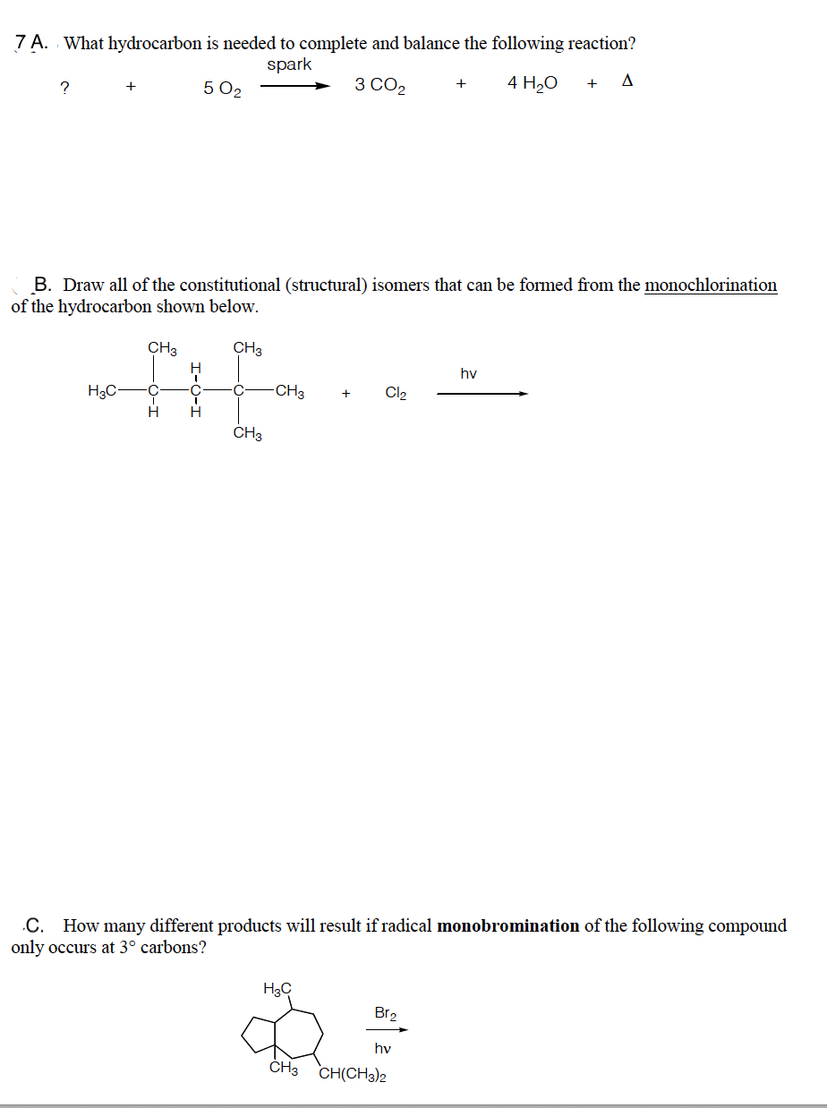 7 A. What hydrocarbon is needed to complete and balance the following reaction?
spark
3 CO2
4 H20
+
+
5 O2
B. Draw all of the constitutional (structural) isomers that can be formed from the monochlorination
of the hydrocarbon shown below.
CH3
CH3
hv
H3C-
C
CH3
Cl2
ČH3
.C. How many different products will result if radical monobromination of the following compound
only occurs at 3° carbons?
H3C
Br2
hv
CH3 CH(CH3)2
I-O-I
