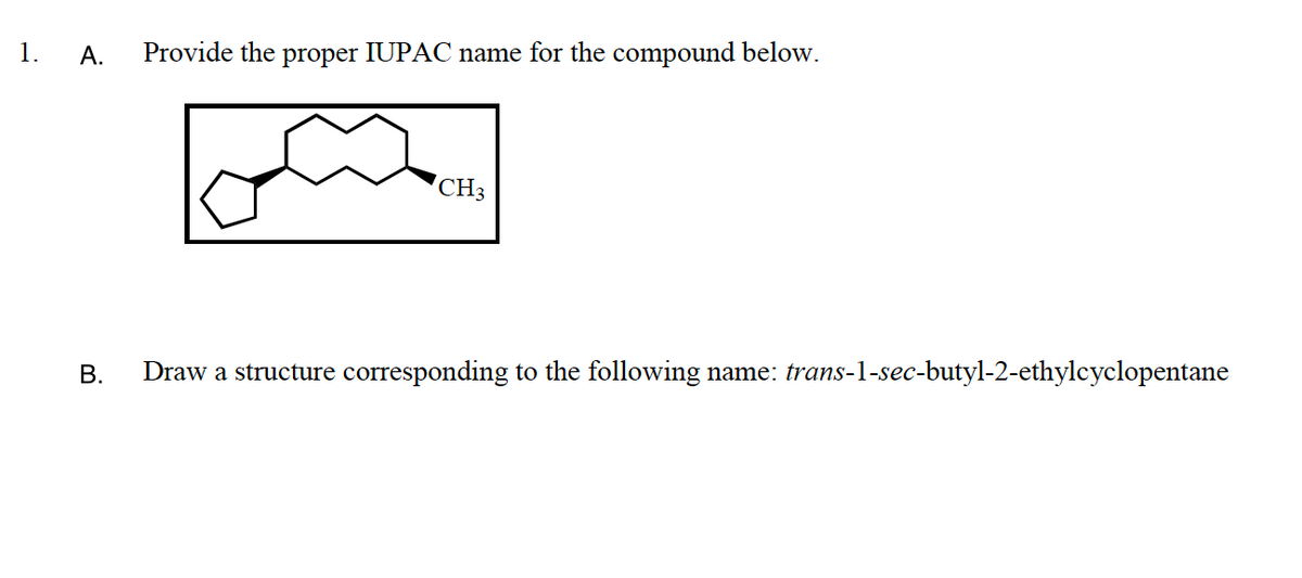 1.
А.
Provide the proper IUPAC name for the compound below.
CH3
В.
Draw a structure corresponding to the following name: trans-1-sec-butyl-2-ethylcyclopentane
