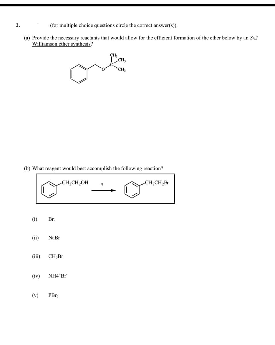 2.
(for multiple choice questions circle the correct answer(s)).
(a) Provide the necessary reactants that would allow for the efficient formation of the ether below by an SN2
Williamson ether synthesis?
CH3
CH3
(b) What reagent would best accomplish the following reaction?
-CH2CH,OH
.CH2CH2Br
?
(i)
Br2
(ii)
NaBr
(ii)
CH3B.
(iv)
NH4 Br
(v)
PBR3
