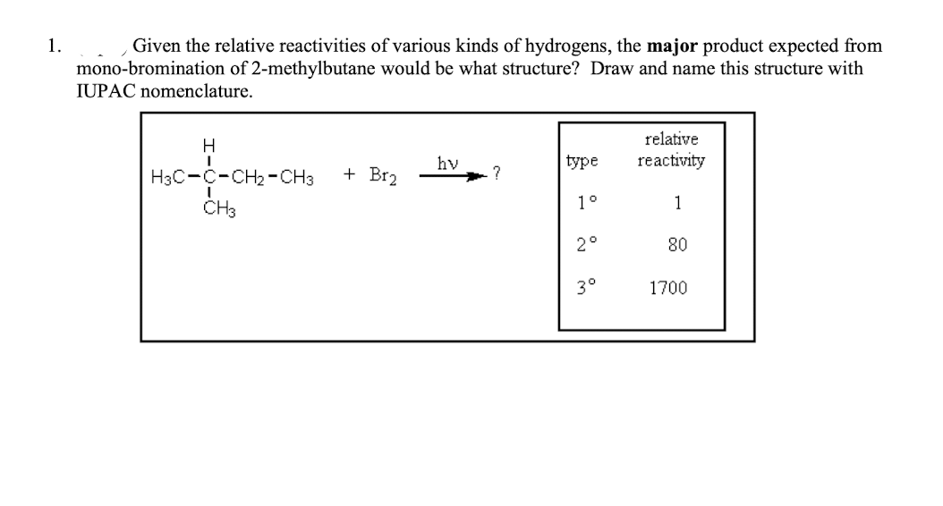 1.
Given the relative reactivities of various kinds of hydrogens, the major product expected from
mono-bromination of 2-methylbutane would be what structure? Draw and name this structure with
IUPAC nomenclature.
relative
H
hv
type
reactivity
H3C-C-CH2 -CH3
+ Br2
1°
1
CH3
2°
80
3°
1700
