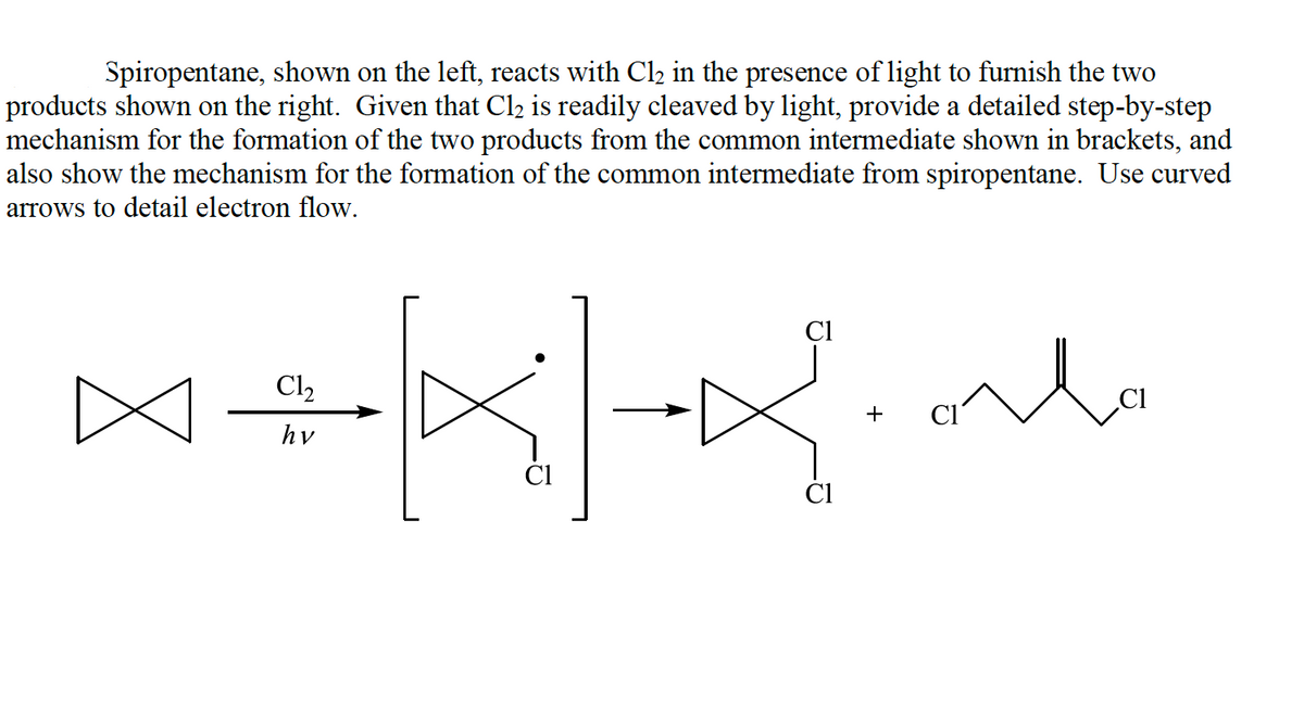 Spiropentane, shown on the left, reacts with Cl2 in the presence of light to furnish the two
products shown on the right. Given that Cl2 is readily cleaved by light, provide a detailed step-by-step
mechanism for the formation of the two products from the common intermediate shown in brackets, and
also show the mechanism for the formation of the common intermediate from spiropentane. Use curved
arrows to detail electron flow.
Cl
lo
Cl2
+
hv
